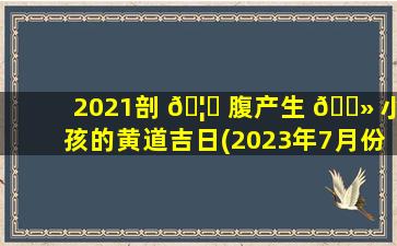 2021剖 🦅 腹产生 🌻 小孩的黄道吉日(2023年7月份剖腹产吉日)